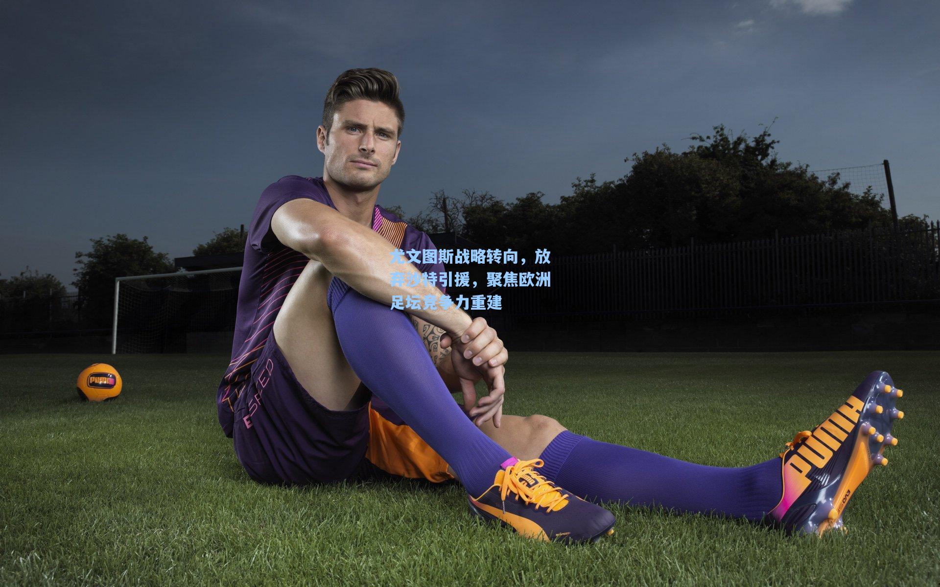 尤文图斯战略转向，放弃沙特引援，聚焦欧洲足坛竞争力重建