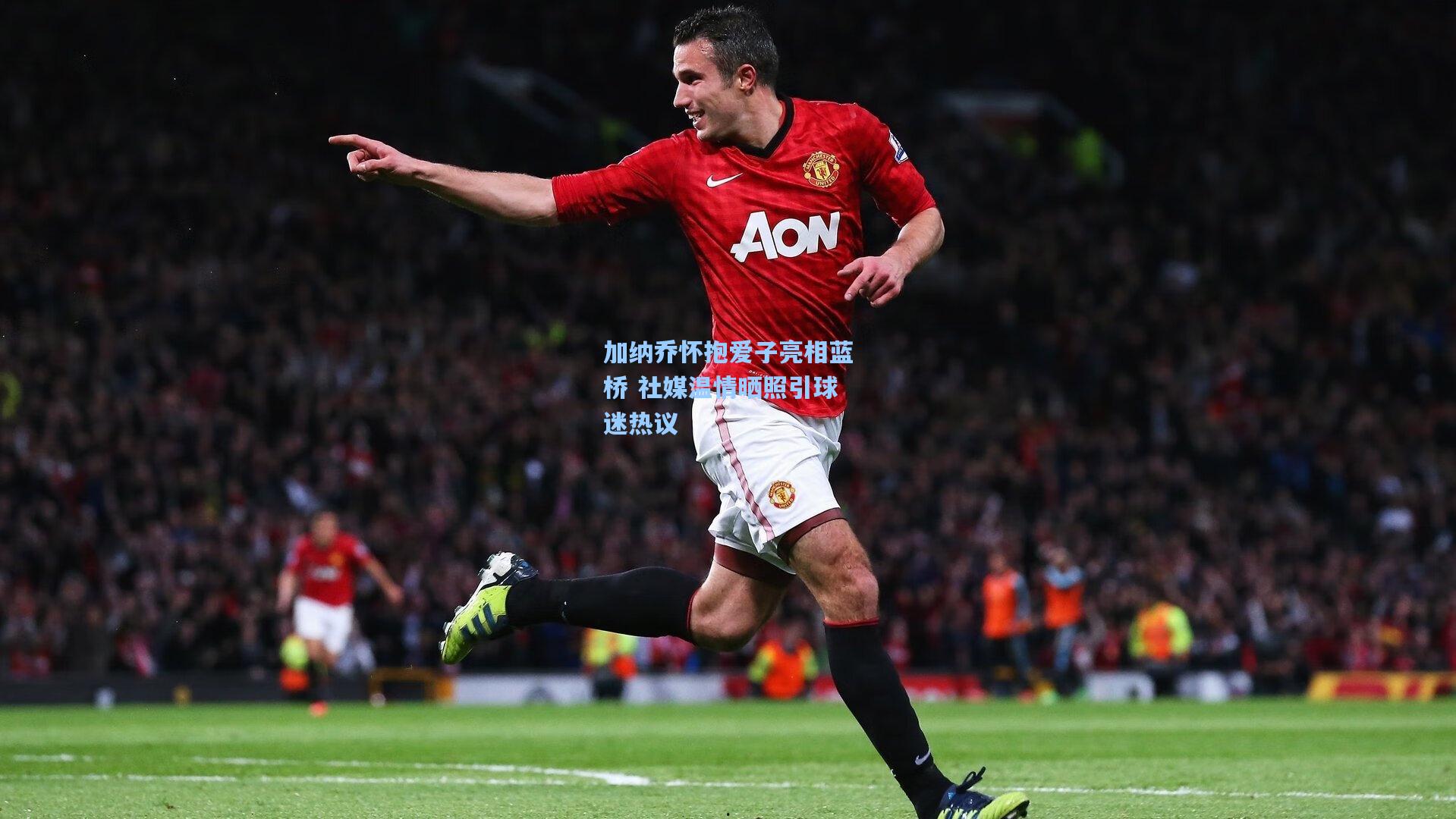 加纳乔怀抱爱子亮相蓝桥 社媒温情晒照引球迷热议